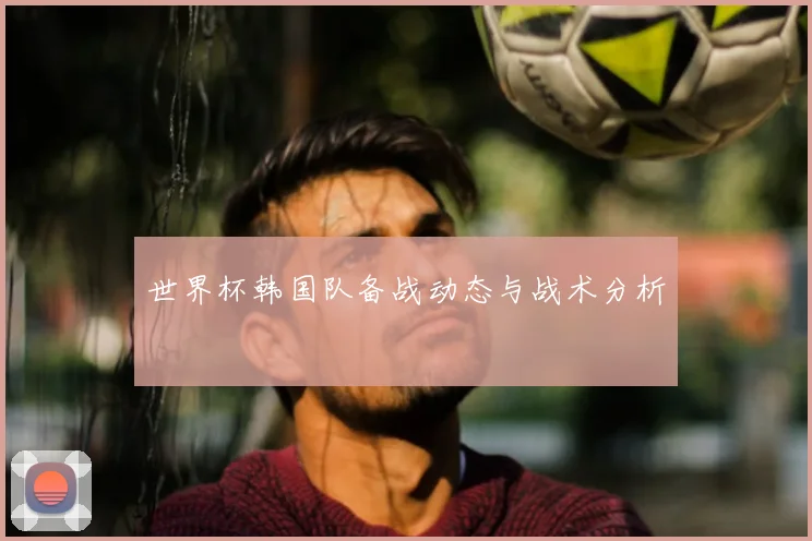 世界杯韩国队备战动态与战术分析