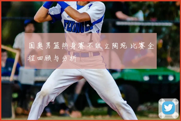 国奥男篮热身赛不敌立陶宛 比赛全程回顾与分析