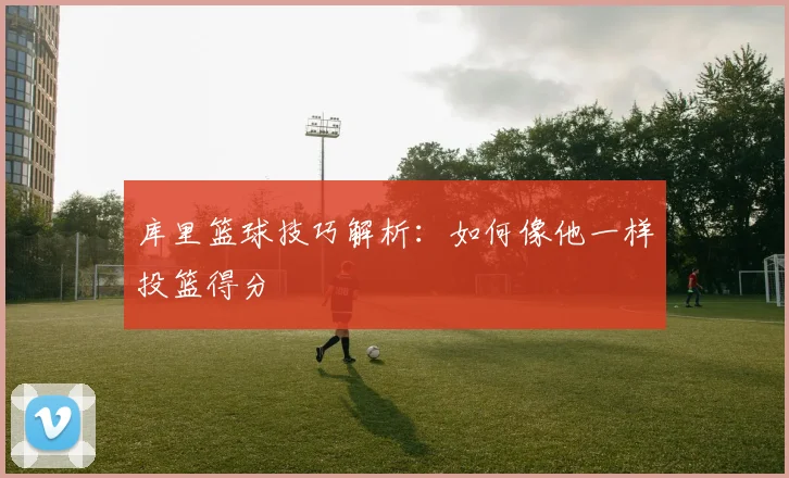 库里篮球技巧解析：如何像他一样投篮得分