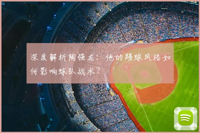 深度解析陶强龙：他的踢球风格如何影响球队战术？