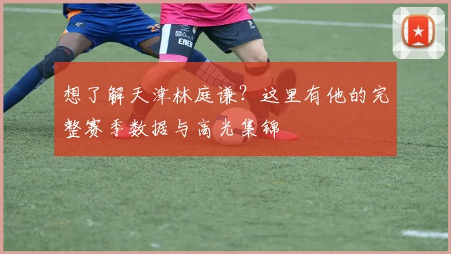 想了解天津林庭谦？这里有他的完整赛季数据与高光集锦