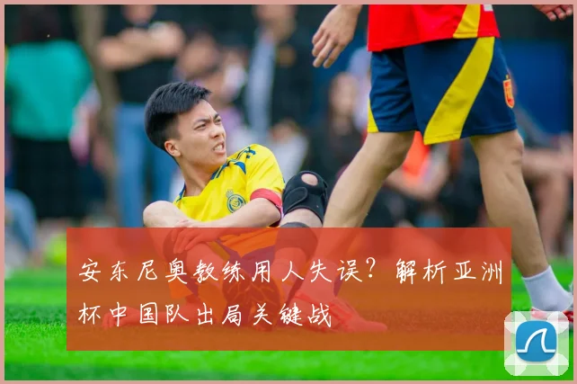 安东尼奥教练用人失误？解析亚洲杯中国队出局关键战