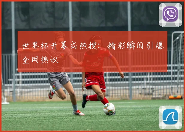 世界杯开幕式热搜：精彩瞬间引爆全网热议