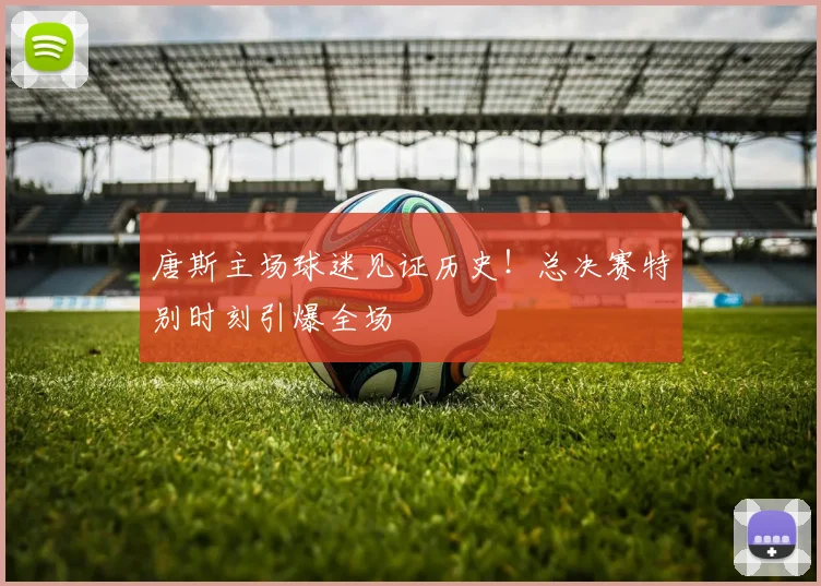 唐斯主场球迷见证历史！总决赛特别时刻引爆全场