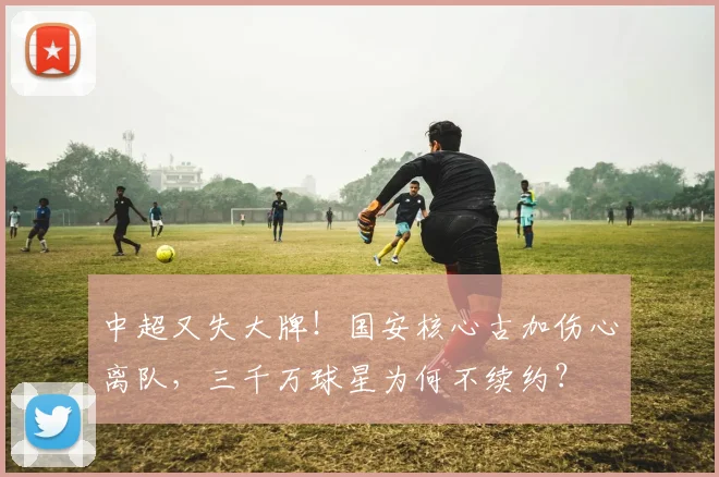 中超又失大牌！国安核心古加伤心离队，三千万球星为何不续约？