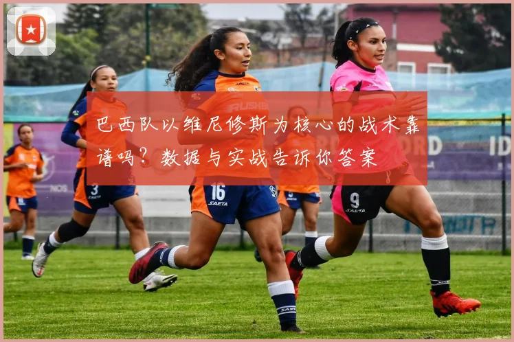 巴西队以维尼修斯为核心的战术靠谱吗？数据与实战告诉你答案