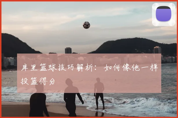 库里篮球技巧解析：如何像他一样投篮得分
